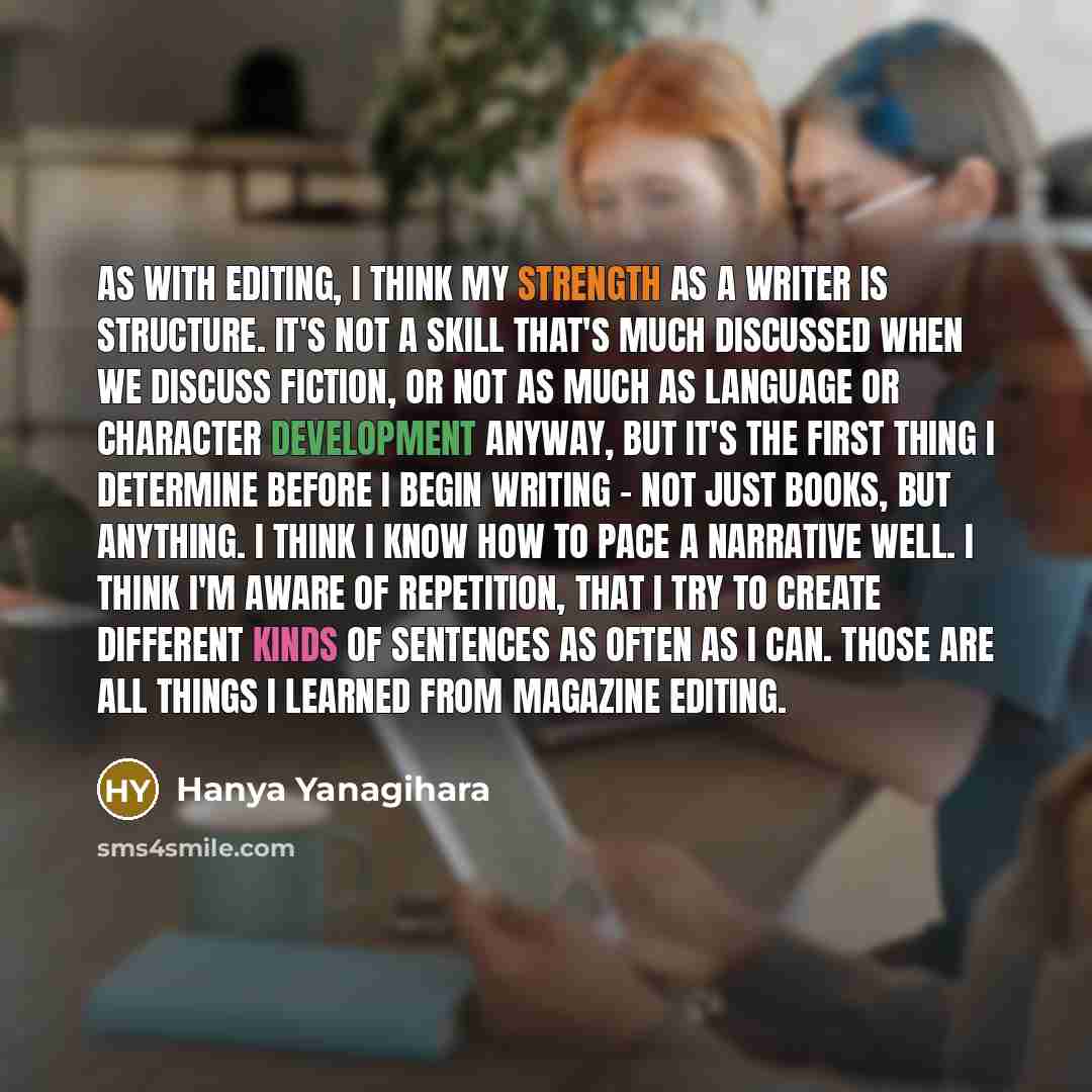 “As with editing, I think my strength as a writer is structure. It's not a skill that's much discussed when we discuss fiction, or not as much as language or character development anyway, but it's the first thing I determine before I begin writing - not just books, but anything. I think I know how…” quote by Hanya Yanagihara