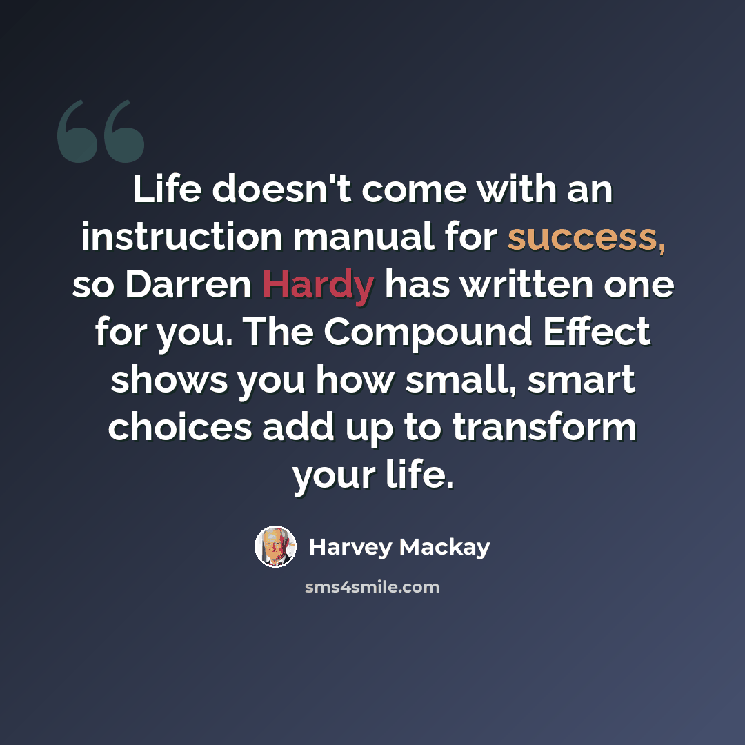 “Life doesn't come with an instruction manual for success, so Darren Hardy has written one for you. The Compound Effect shows you how small, smart choices add up to transform your life.” quote by Harvey Mackay