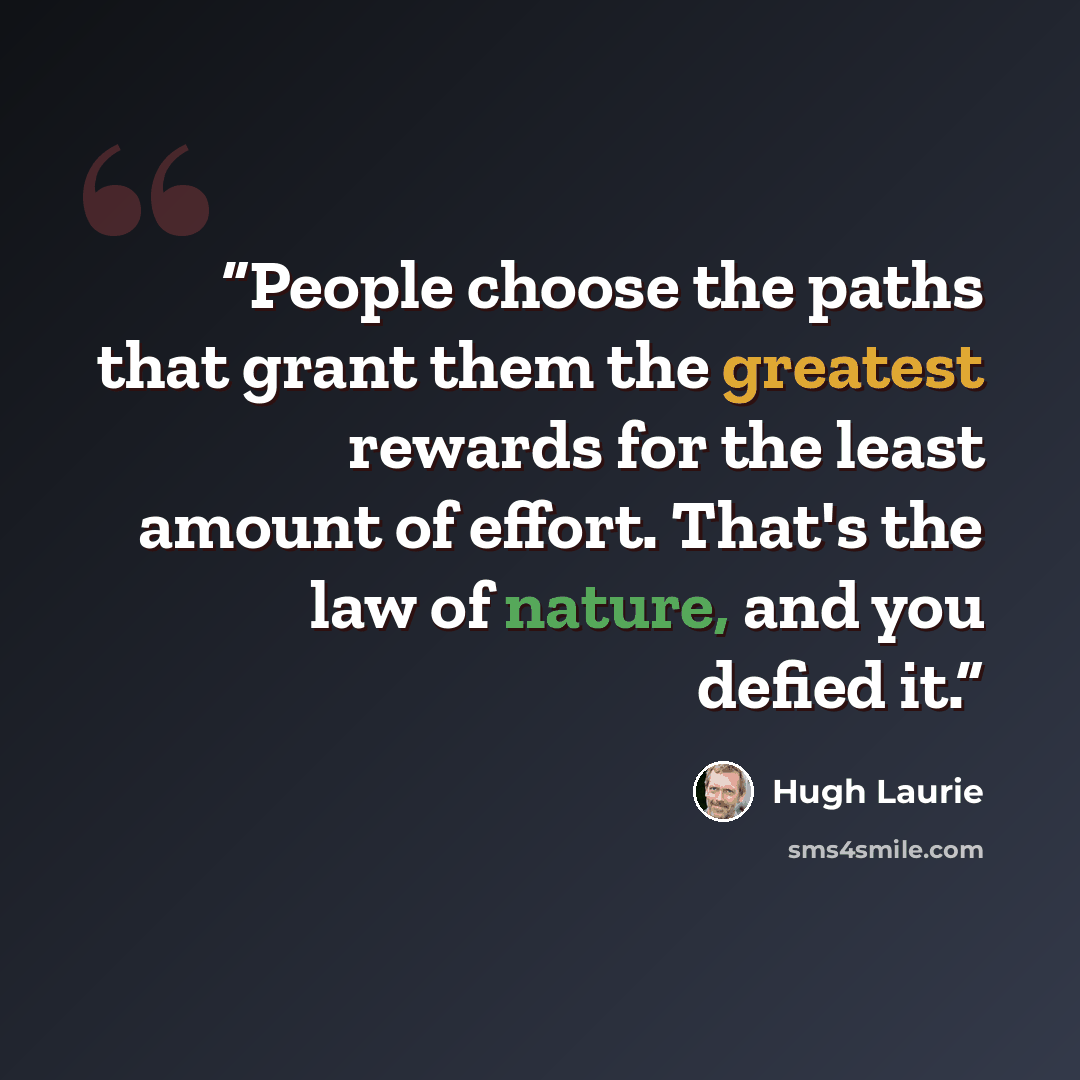 “People choose the paths that grant them the greatest rewards for the least amount of effort. That's the law of nature, and you defied it.” quote by Hugh Laurie