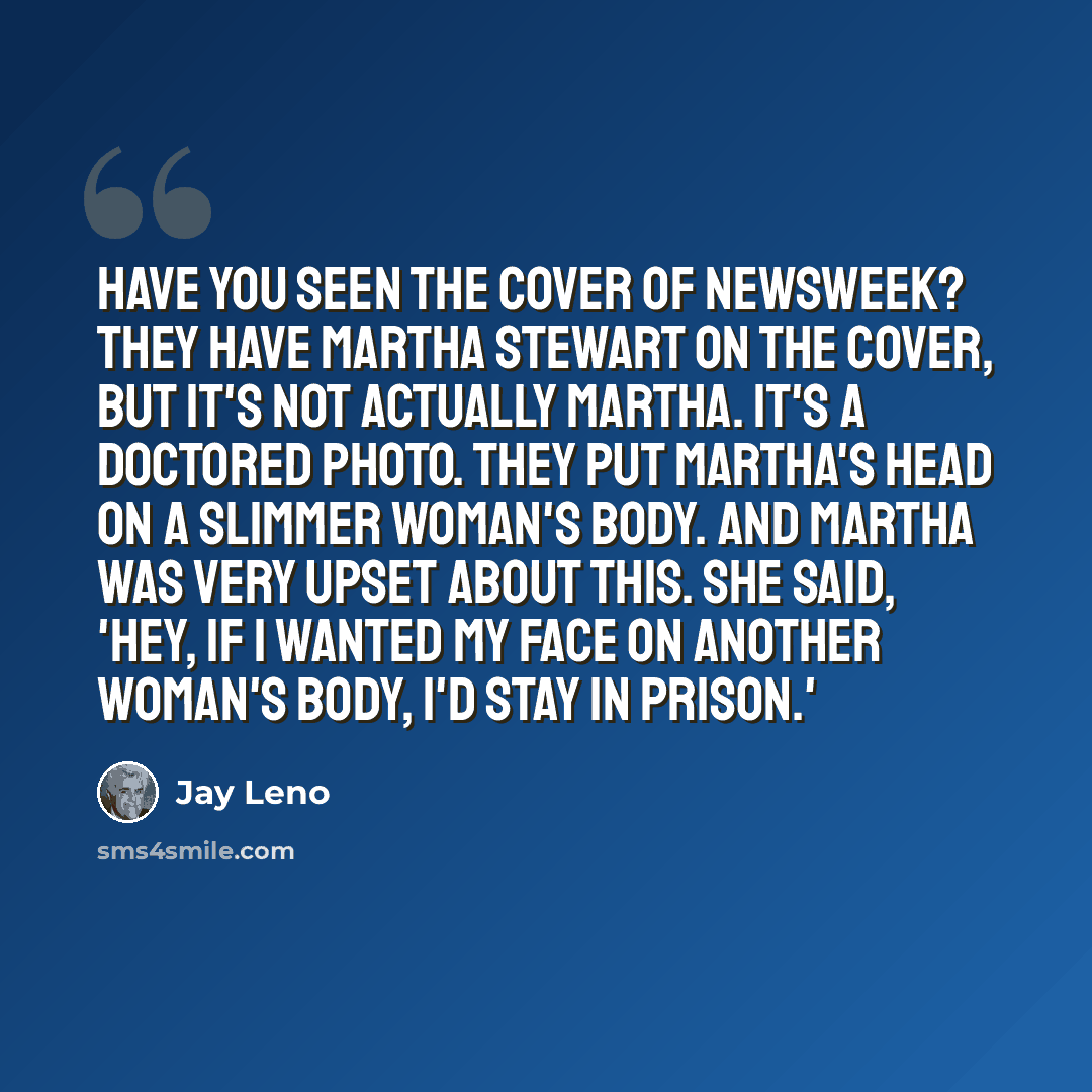 “Have you seen the cover of Newsweek? They have Martha Stewart on the cover, but it's not actually Martha. It's a doctored photo. They put Martha's head on a slimmer woman's body. And Martha was very upset about this. She said, 'Hey, if I wanted my face on another woman's body, I'd stay in prison.'” quote by Jay Leno