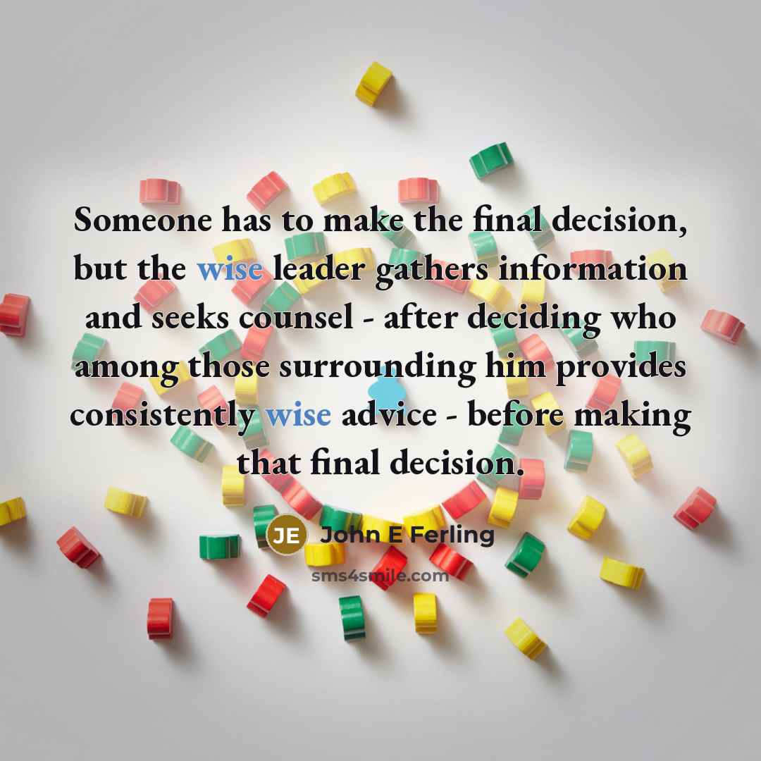 “Someone has to make the final decision, but the wise leader gathers information and seeks counsel - after deciding who among those surrounding him provides consistently wise advice - before making that final decision.” quote by John E Ferling