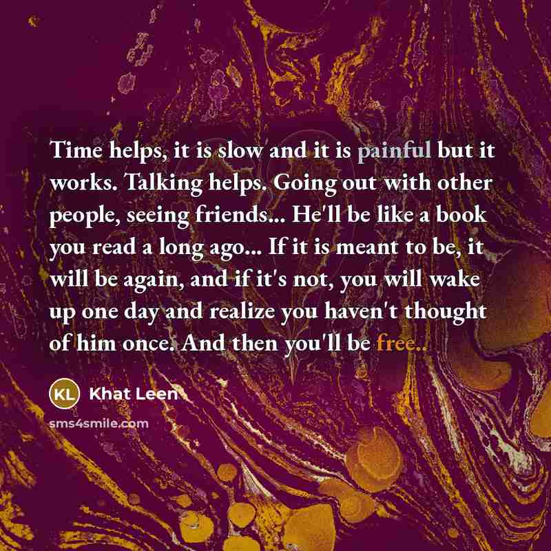 “Time helps, it is slow and it is painful but it works. Talking helps. Going out with other people, seeing friends... He'll be like a book you read a long ago... If it is meant to be, it will be again, and if it's not, you will wake up one day and realize you haven't thought of him once. And then…” quote by Khat Leen