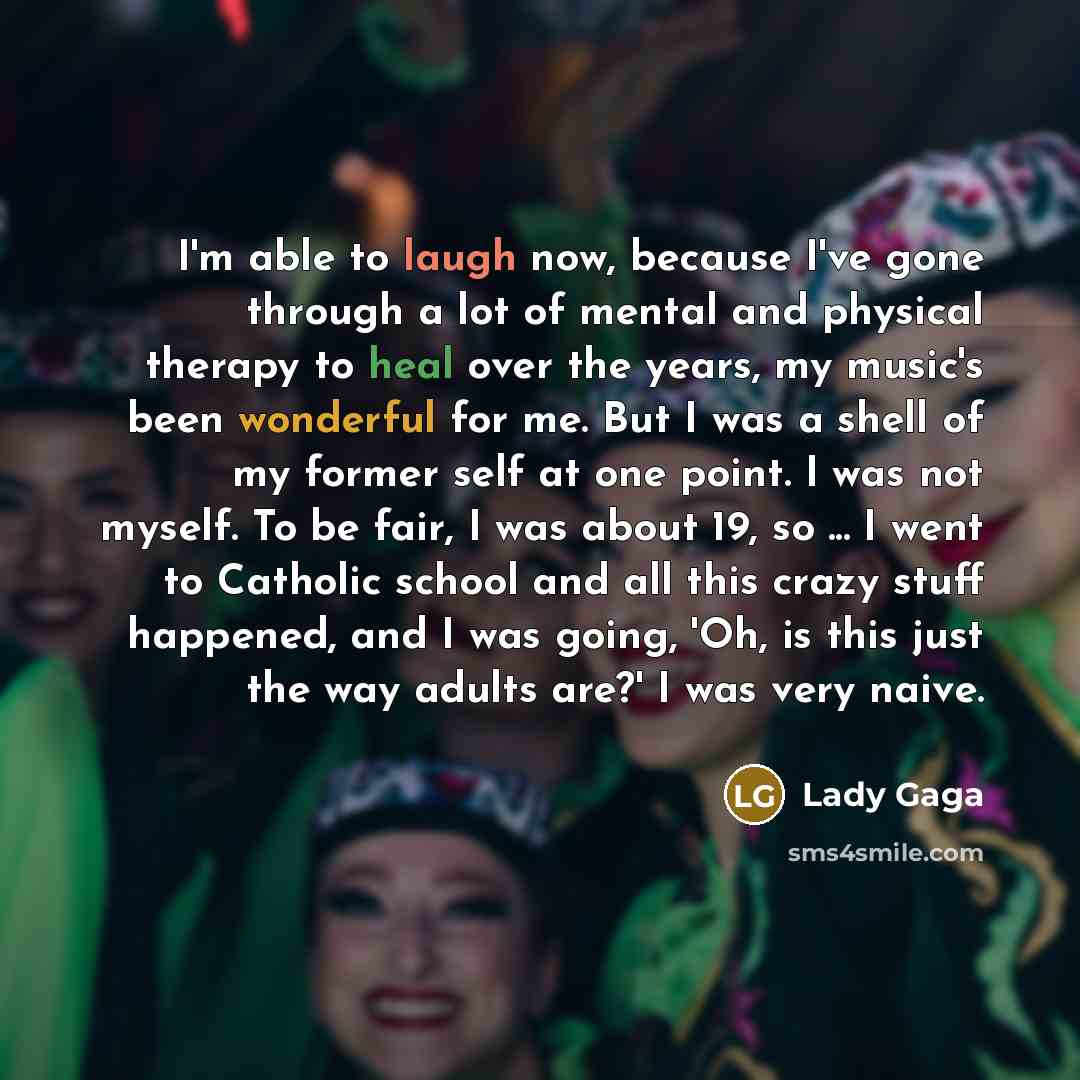 “I'm able to laugh now, because I've gone through a lot of mental and physical therapy to heal over the years, my music's been wonderful for me. But I was a shell of my former self at one point. I was not myself. To be fair, I was about 19, so ... I went to Catholic school and all this crazy stuff…” quote by Lady Gaga