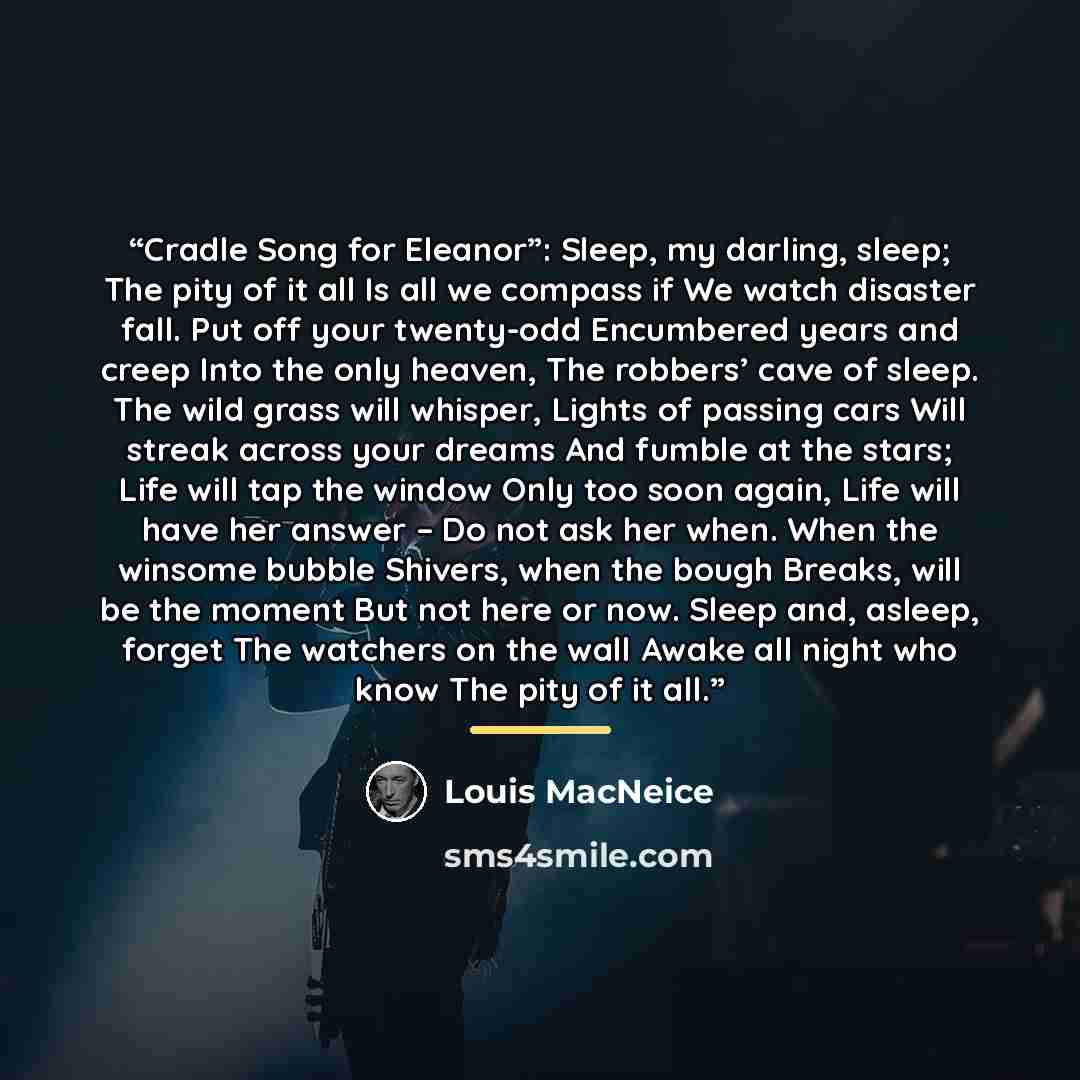 “Cradle Song for Eleanor”: Sleep, my darling, sleep; The pity of it all Is all we compass if We watch disaster fall. Put off your twenty-odd Encumbered years and creep Into the only heaven, The robbers’ cave of sleep. The wild grass will whisper, Lights of passing cars Will streak across your…” quote by Louis MacNeice