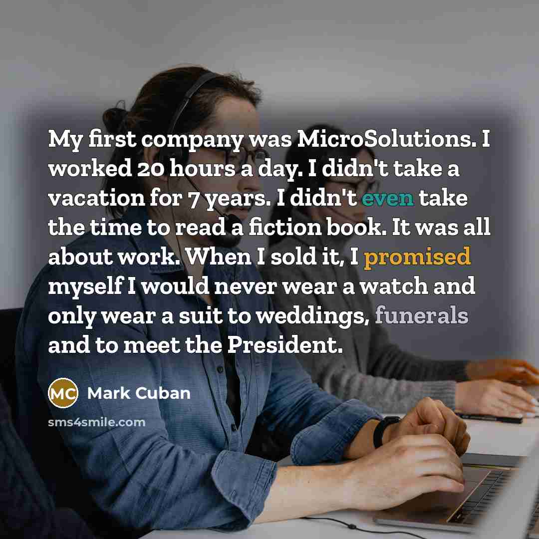 “My first company was MicroSolutions. I worked 20 hours a day. I didn't take a vacation for 7 years. I didn't even take the time to read a fiction book. It was all about work. When I sold it, I promised myself I would never wear a watch and only wear a suit to weddings, funerals and to meet the…” quote by Mark Cuban