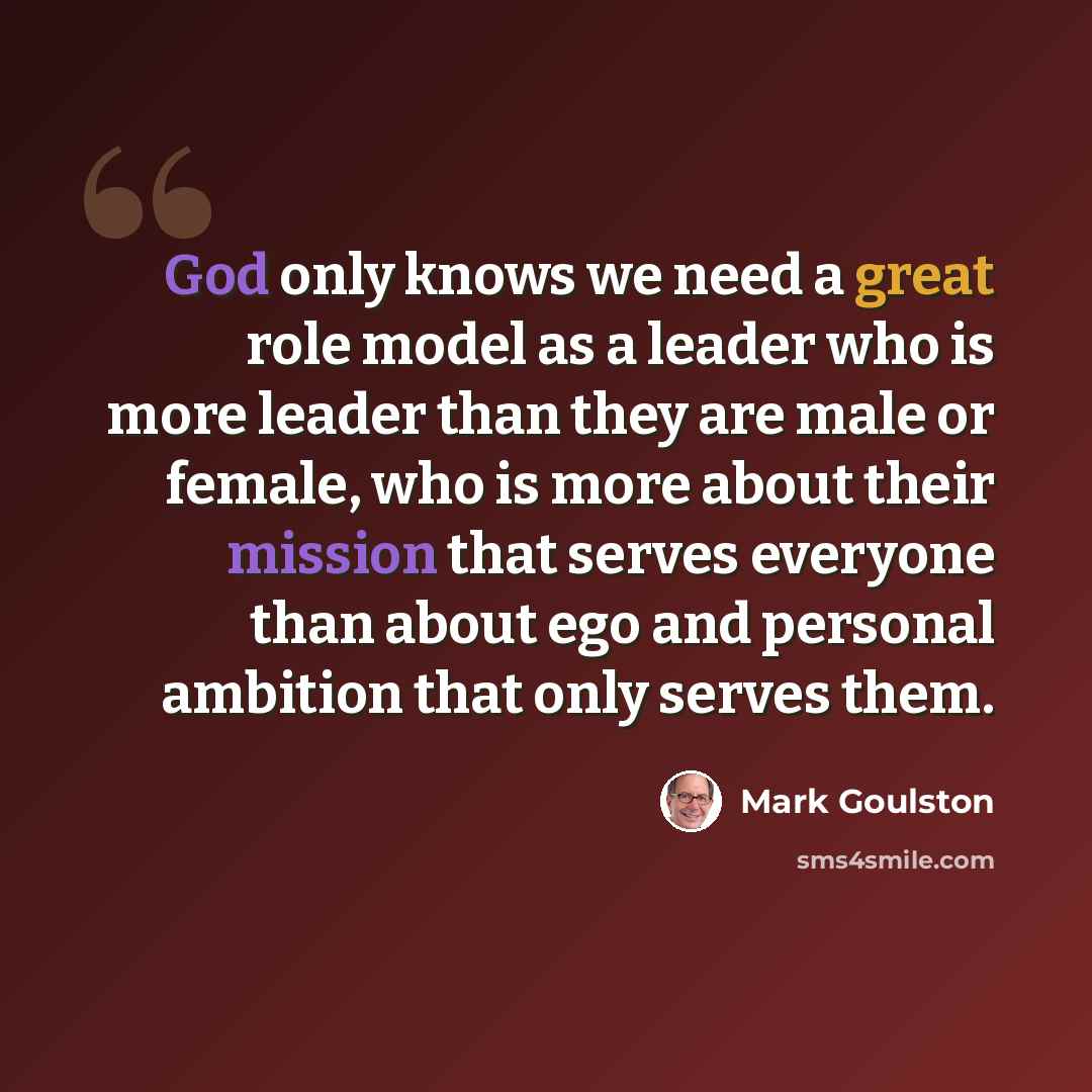 “God only knows we need a great role model as a leader who is more leader than they are male or female, who is more about their mission that serves everyone than about ego and personal ambition that only serves them.” quote by Mark Goulston