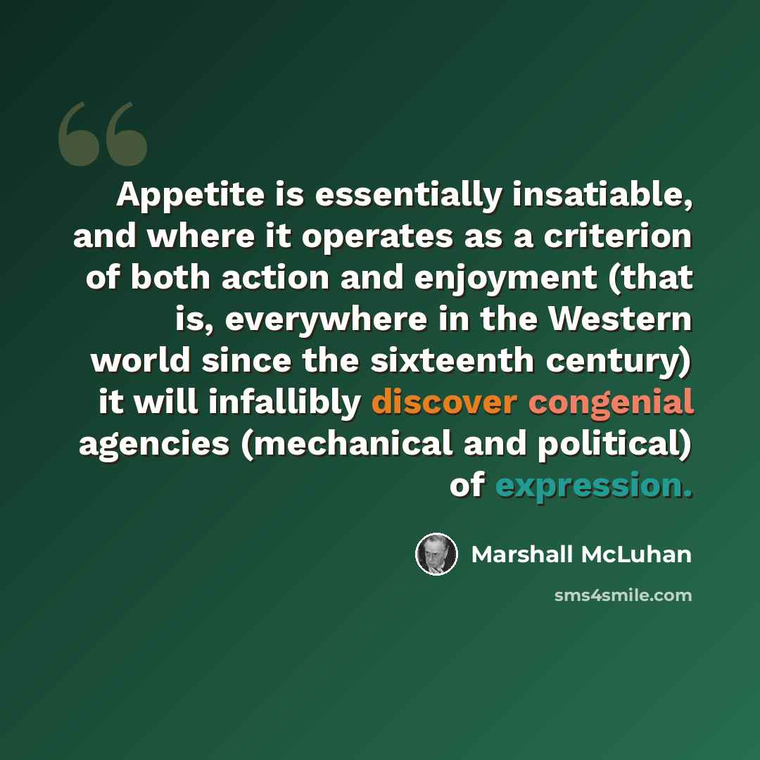 “Appetite is essentially insatiable, and where it operates as a criterion of both action and enjoyment (that is, everywhere in the Western world since the sixteenth century) it will infallibly discover congenial agencies (mechanical and political) of expression.” quote by Marshall McLuhan