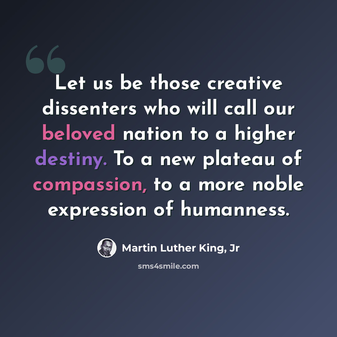 “Let us be those creative dissenters who will call our beloved nation to a higher destiny. To a new plateau of compassion, to a more noble expression of humanness.” quote by Martin Luther King, Jr