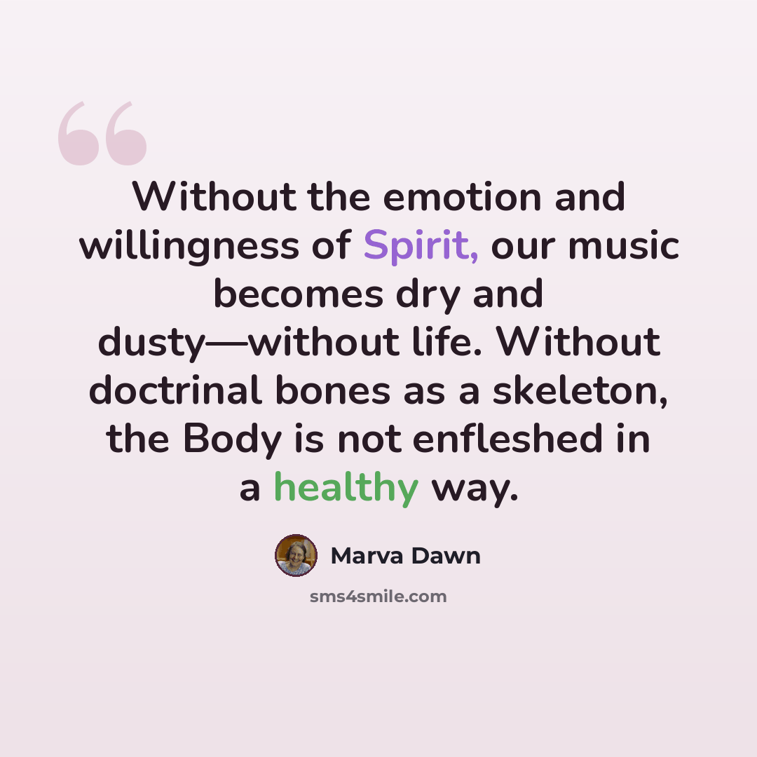 “Without the emotion and willingness of Spirit, our music becomes dry and dusty—without life. Without doctrinal bones as a skeleton, the Body is not enfleshed in a healthy way.” quote by Marva Dawn