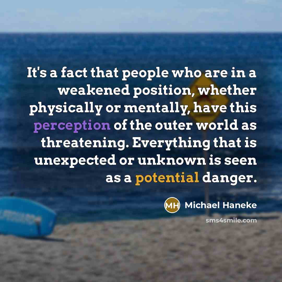 “It's a fact that people who are in a weakened position, whether physically or mentally, have this perception of the outer world as threatening. Everything that is unexpected or unknown is seen as a potential danger.” quote by Michael Haneke