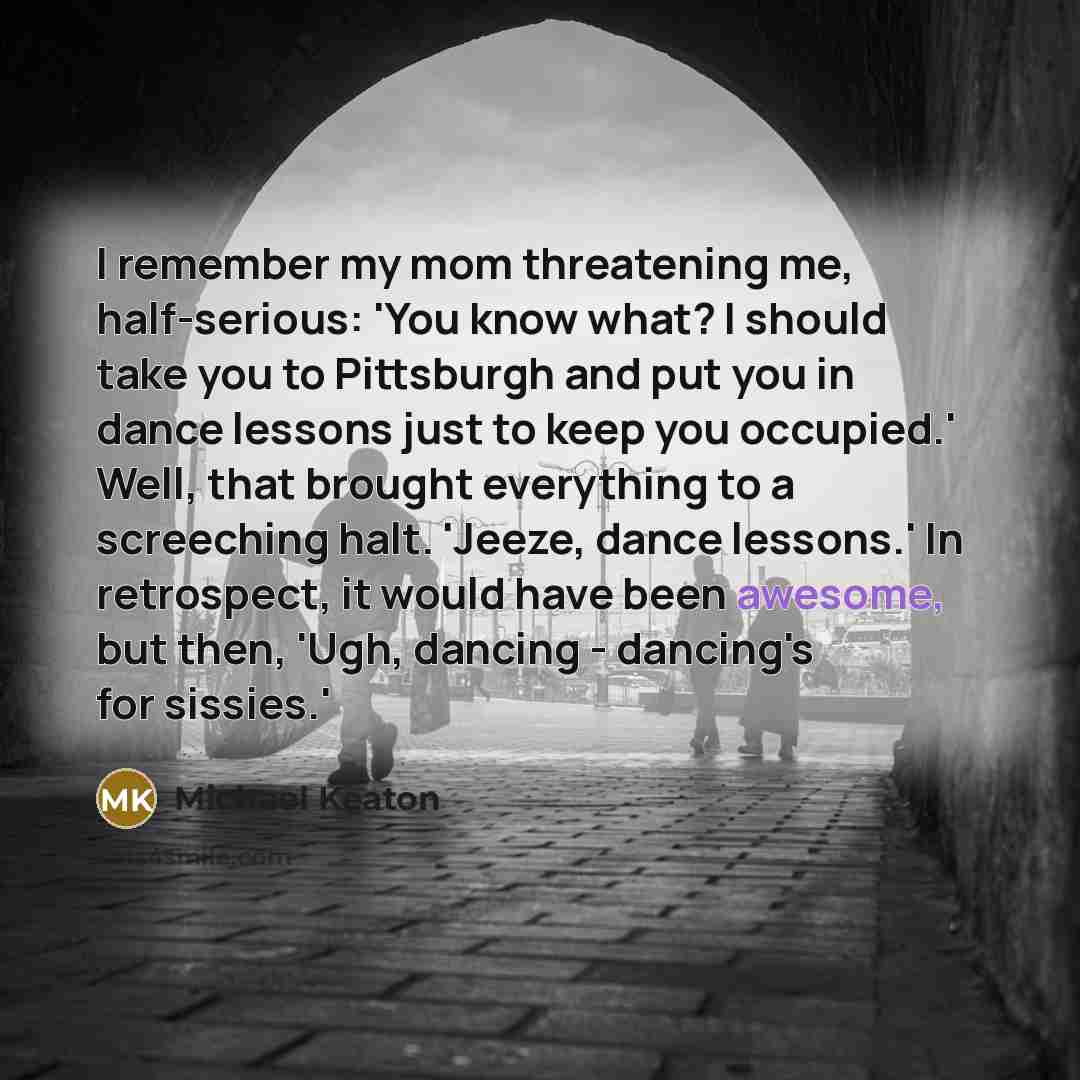 “I remember my mom threatening me, half-serious: 'You know what? I should take you to Pittsburgh and put you in dance lessons just to keep you occupied.' Well, that brought everything to a screeching halt. 'Jeeze, dance lessons.' In retrospect, it would have been awesome, but then, 'Ugh, dancing…” quote by Michael Keaton