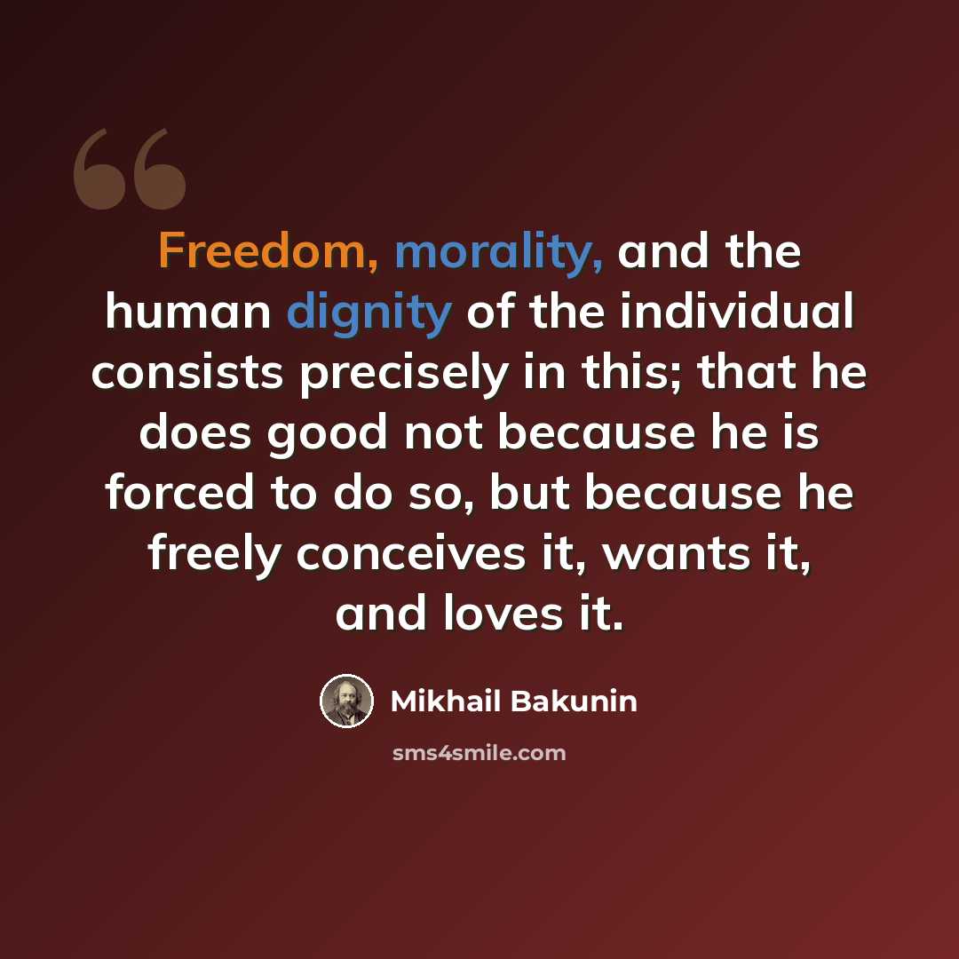 “Freedom, morality, and the human dignity of the individual consists precisely in this; that he does good not because he is forced to do so, but because he freely conceives it, wants it, and loves it.” quote by Mikhail Bakunin