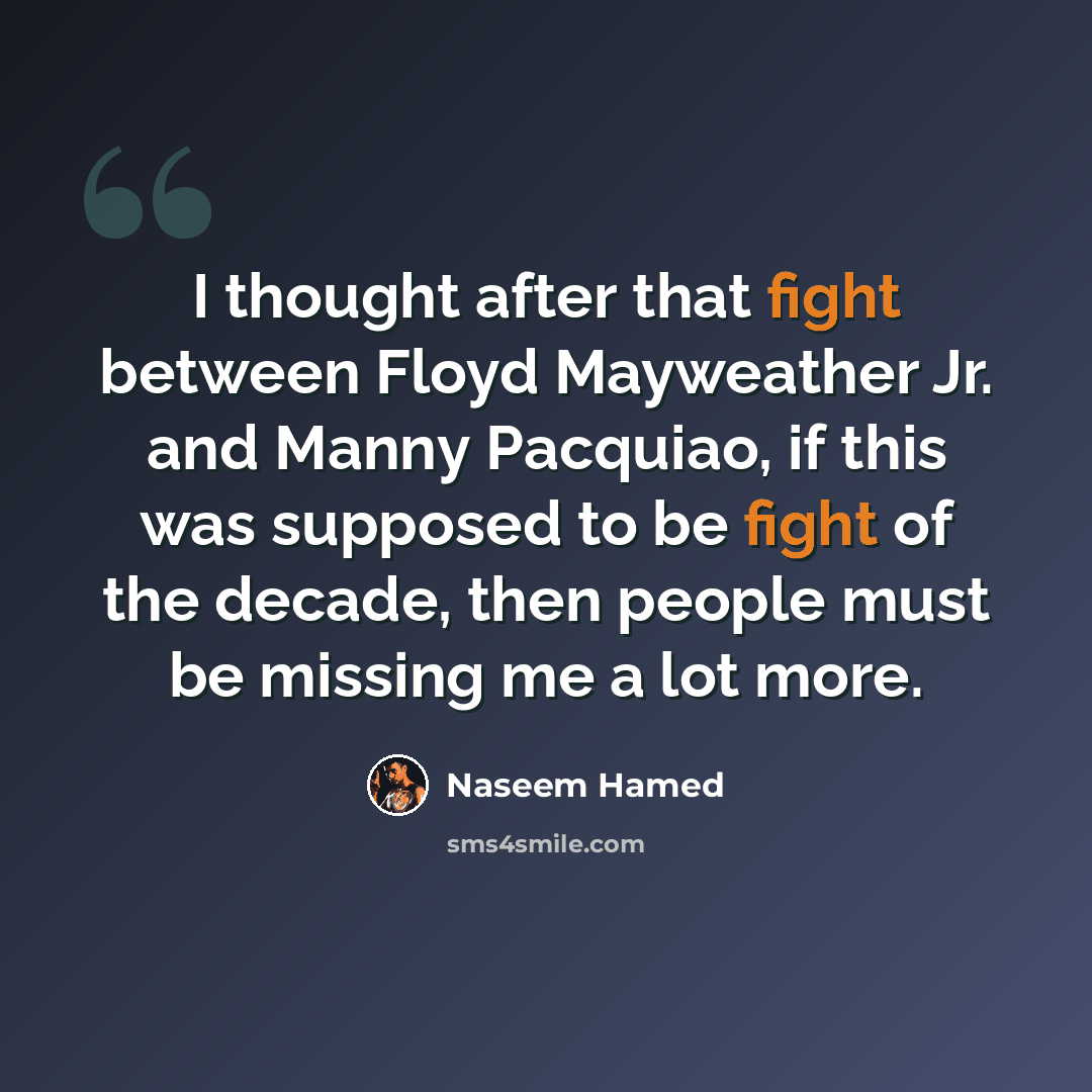 “I thought after that fight between Floyd Mayweather Jr. and Manny Pacquiao, if this was supposed to be fight of the decade, then people must be missing me a lot more.” quote by Naseem Hamed