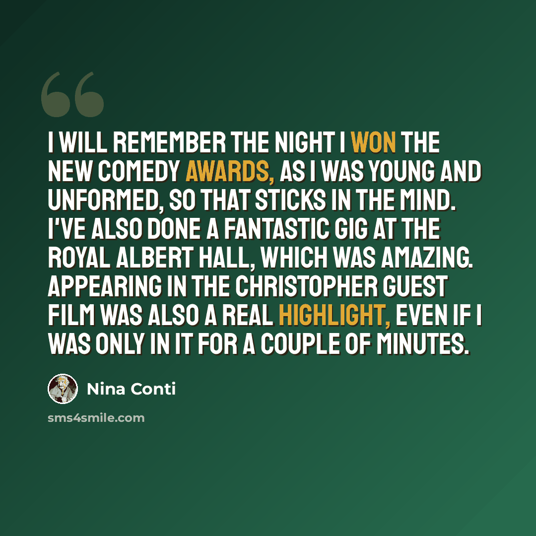 “I will remember the night I won the New Comedy Awards, as I was young and unformed, so that sticks in the mind. I've also done a fantastic gig at the Royal Albert Hall, which was amazing. Appearing in the Christopher Guest film was also a real highlight, even if I was only in it for a couple of…” quote by Nina Conti