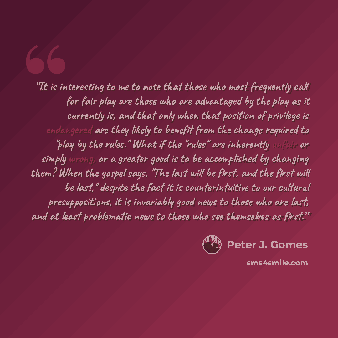 “It is interesting to me to note that those who most frequently call for fair play are those who are advantaged by the play as it currently is, and that only when that position of privilege is endangered are they likely to benefit from the change required to "play by the rules." What if the "rules"…” quote by Peter J. Gomes