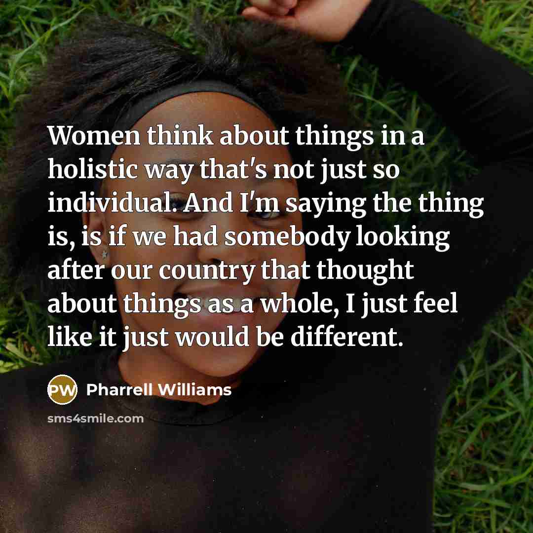 “Women think about things in a holistic way that's not just so individual. And I'm saying the thing is, is if we had somebody looking after our country that thought about things as a whole, I just feel like it just would be different.” quote by Pharrell Williams