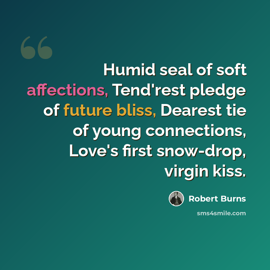 “Humid seal of soft affections, Tend'rest pledge of future bliss, Dearest tie of young connections, Love's first snow-drop, virgin kiss.” quote by Robert Burns