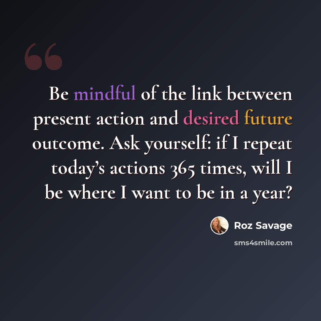 “Be mindful of the link between present action and desired future outcome. Ask yourself: if I repeat today’s actions 365 times, will I be where I want to be in a year?” quote by Roz Savage