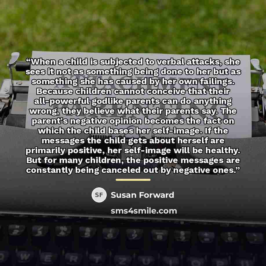 “When a child is subjected to verbal attacks, she sees it not as something being done to her but as something she has caused by her own failings. Because children cannot conceive that their all-powerful godlike parents can do anything wrong, they believe what their parents say. The parent's…” quote by Susan Forward