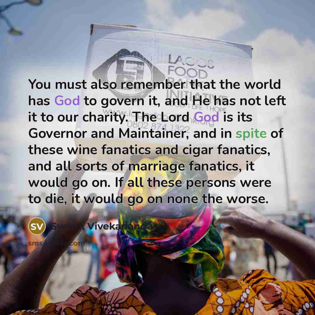 “You must also remember that the world has God to govern it, and He has not left it to our charity. The Lord God is its Governor and Maintainer, and in spite of these wine fanatics and cigar fanatics, and all sorts of marriage fanatics, it would go on. If all these persons were to die, it would go…” quote by Swami Vivekananda