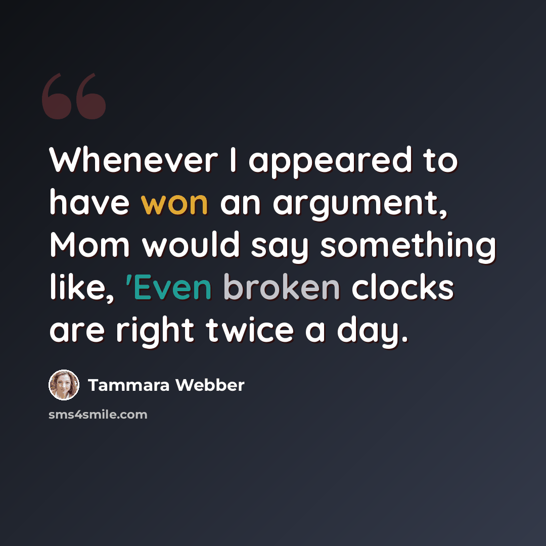 “Whenever I appeared to have won an argument, Mom would say something like, 'Even broken clocks are right twice a day.” quote by Tammara Webber