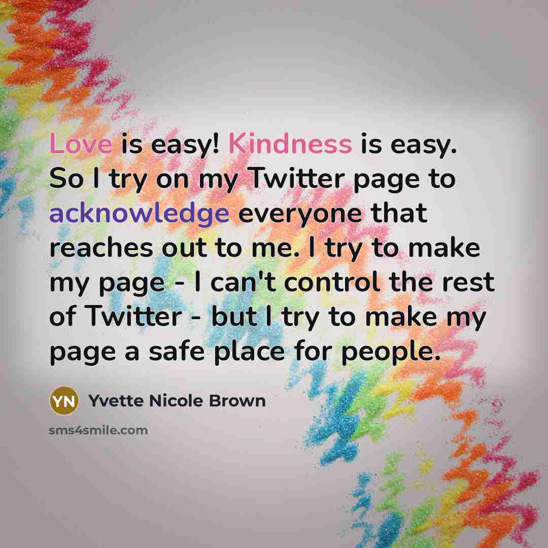 “Love is easy! Kindness is easy. So I try on my Twitter page to acknowledge everyone that reaches out to me. I try to make my page - I can't control the rest of Twitter - but I try to make my page a safe place for people.” quote by Yvette Nicole Brown