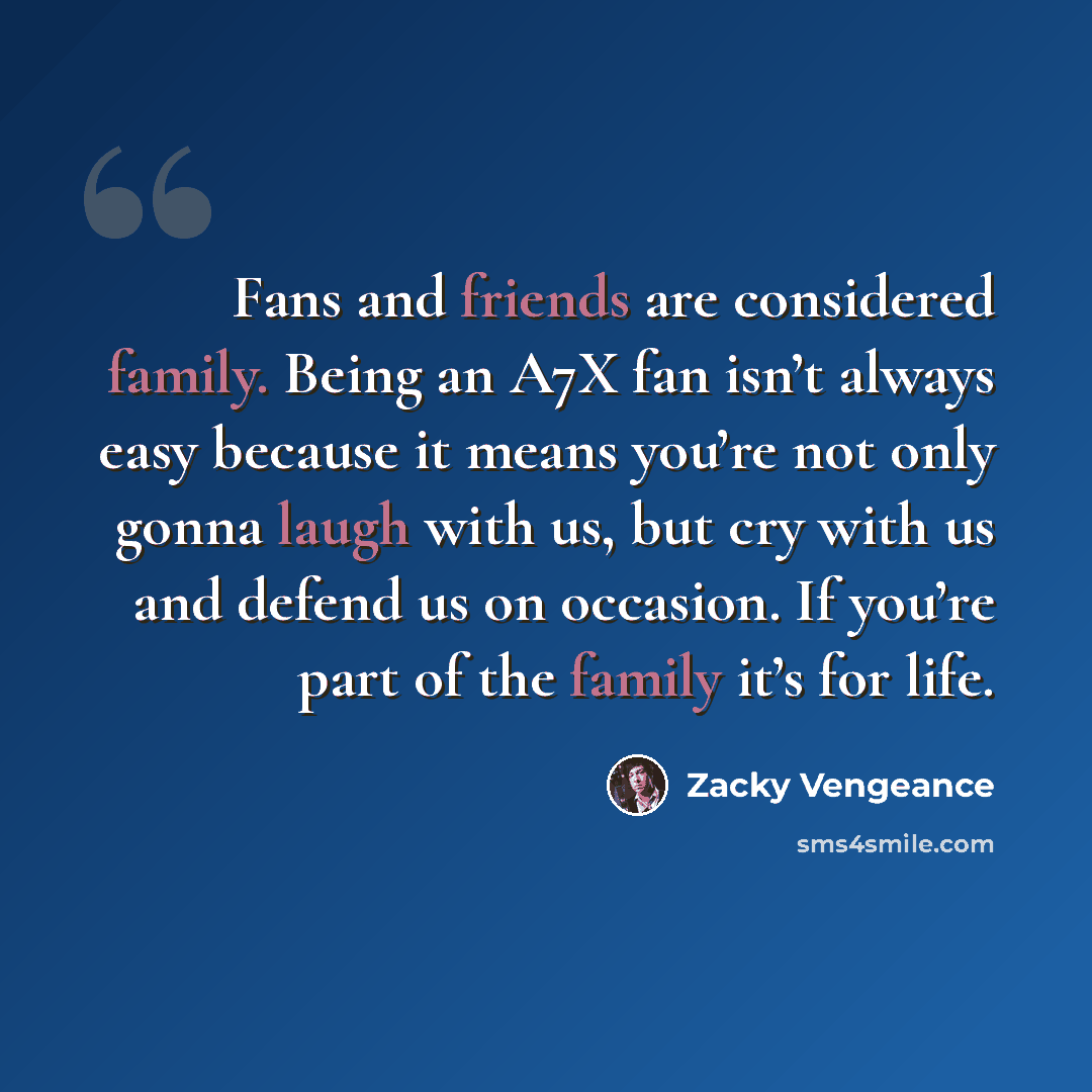 “Fans and friends are considered family. Being an A7X fan isn’t always easy because it means you’re not only gonna laugh with us, but cry with us and defend us on occasion. If you’re part of the family it’s for life.” quote by Zacky Vengeance