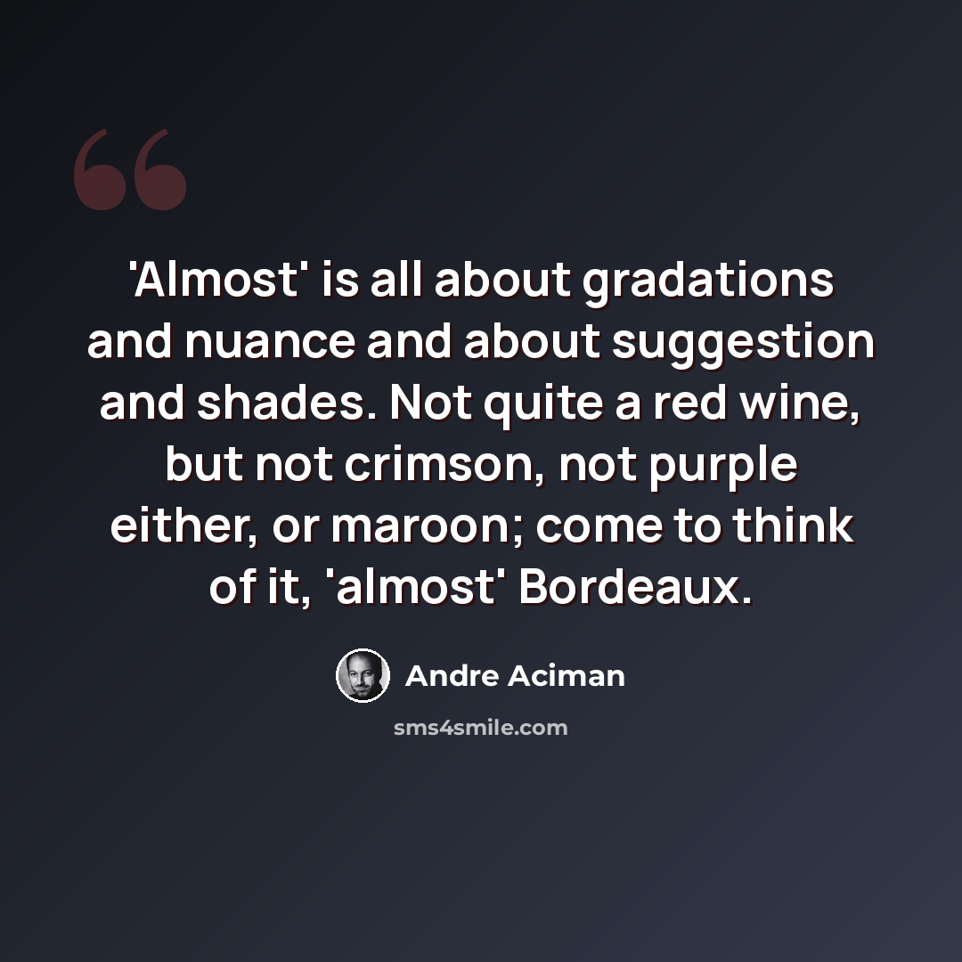 “'Almost' is all about gradations and nuance and about suggestion and shades. Not quite a red wine, but not crimson, not purple either, or maroon; come to think of it, 'almost' Bordeaux.” quote by Andre Aciman