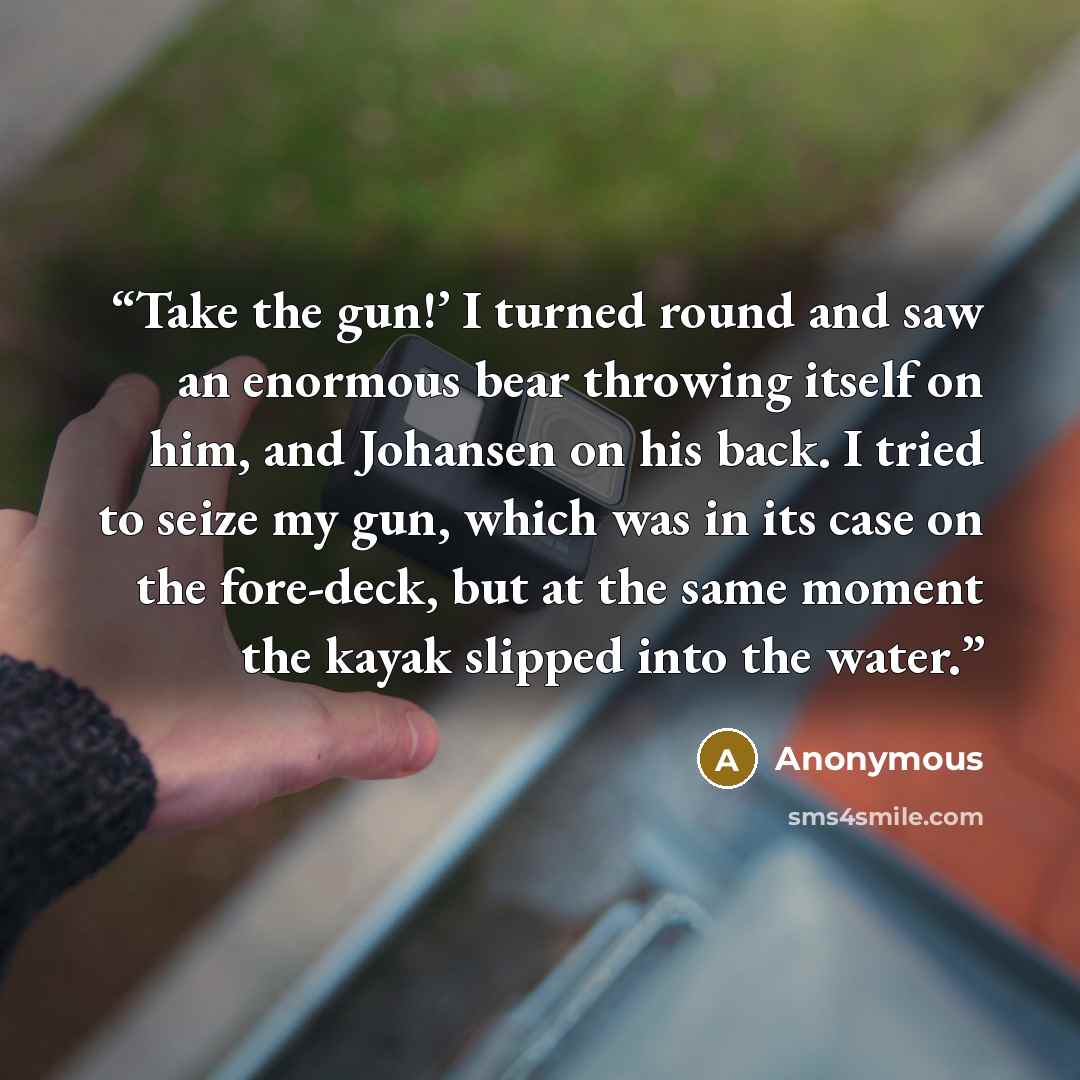 “Take the gun!’ I turned round and saw an enormous bear throwing itself on him, and Johansen on his back. I tried to seize my gun, which was in its case on the fore-deck, but at the same moment the kayak slipped into the water.” quote by Anonymous