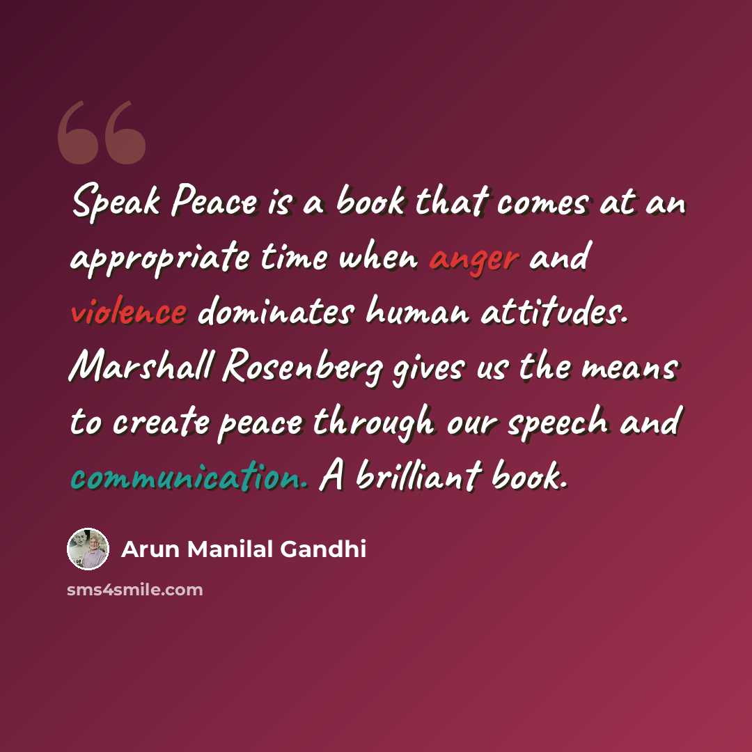 “Speak Peace is a book that comes at an appropriate time when anger and violence dominates human attitudes. Marshall Rosenberg gives us the means to create peace through our speech and communication. A brilliant book.” quote by Arun Manilal Gandhi