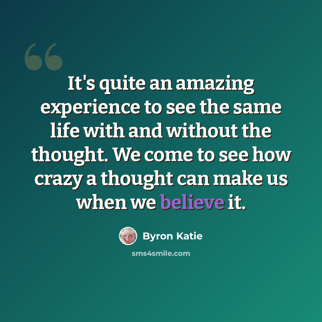 “It's quite an amazing experience to see the same life with and without the thought. We come to see how crazy a thought can make us when we believe it.” quote by Byron Katie
