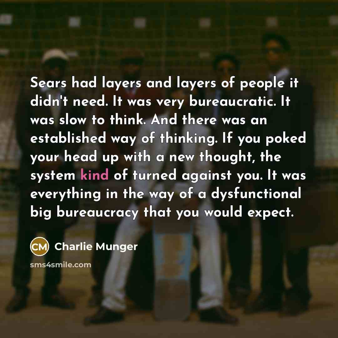 “Sears had layers and layers of people it didn't need. It was very bureaucratic. It was slow to think. And there was an established way of thinking. If you poked your head up with a new thought, the system kind of turned against you. It was everything in the way of a dysfunctional big bureaucracy…” quote by Charlie Munger