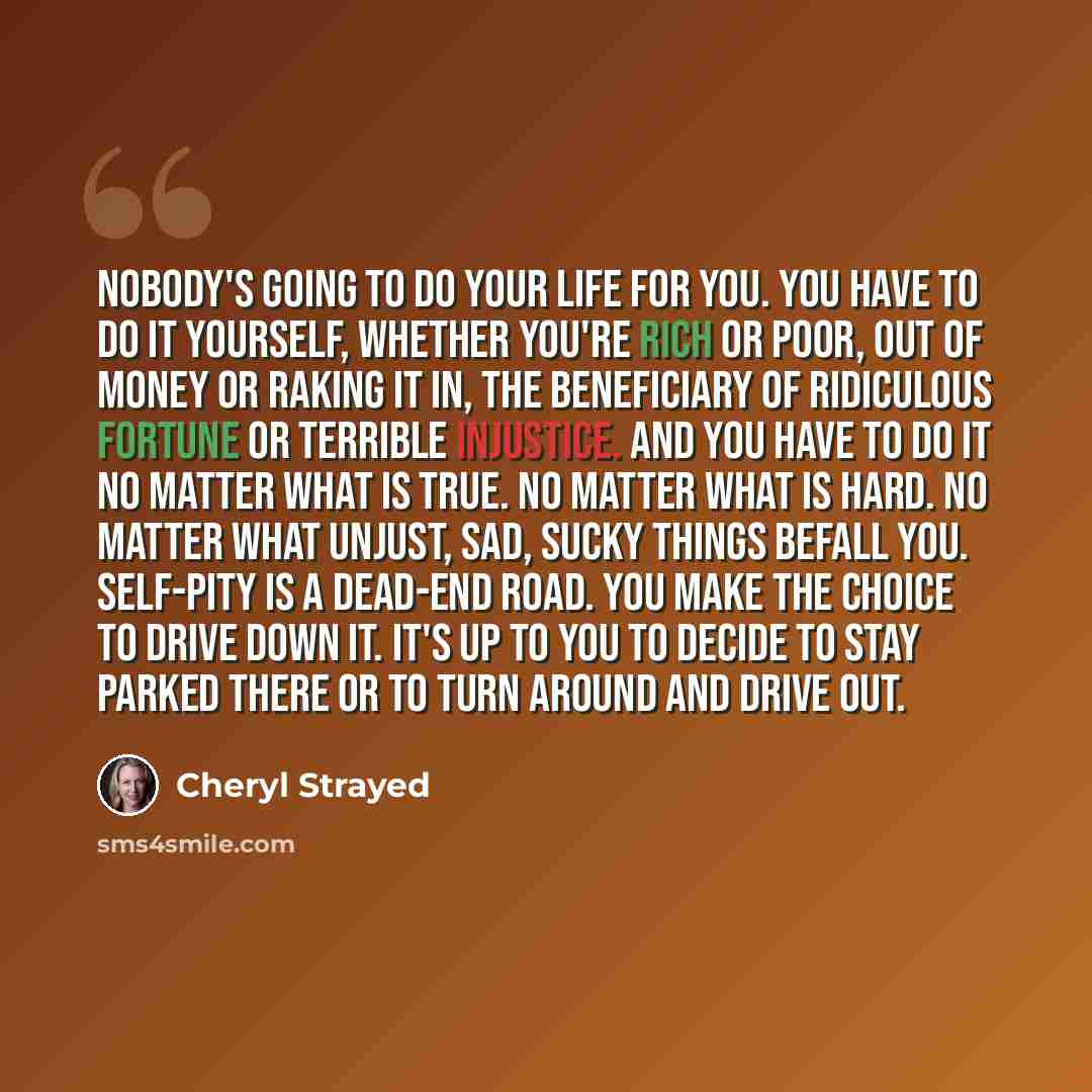 “Nobody's going to do your life for you. You have to do it yourself, whether you're rich or poor, out of money or raking it in, the beneficiary of ridiculous fortune or terrible injustice. And you have to do it no matter what is true. No matter what is hard. No matter what unjust, sad, sucky things…” quote by Cheryl Strayed