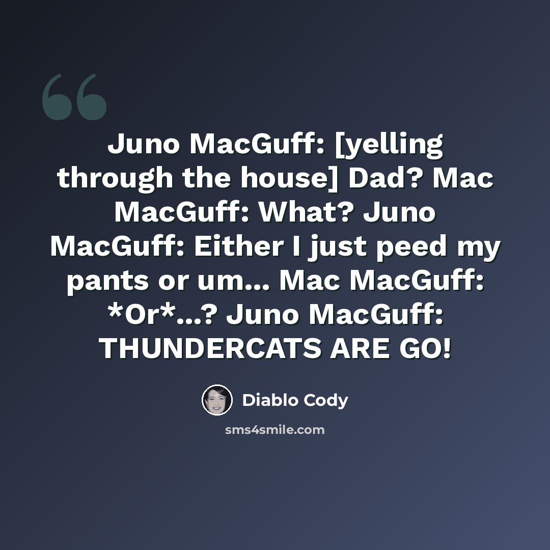“Juno MacGuff: [yelling through the house] Dad? Mac MacGuff: What? Juno MacGuff: Either I just peed my pants or um... Mac MacGuff: *Or*...? Juno MacGuff: THUNDERCATS ARE GO!” quote by Diablo Cody