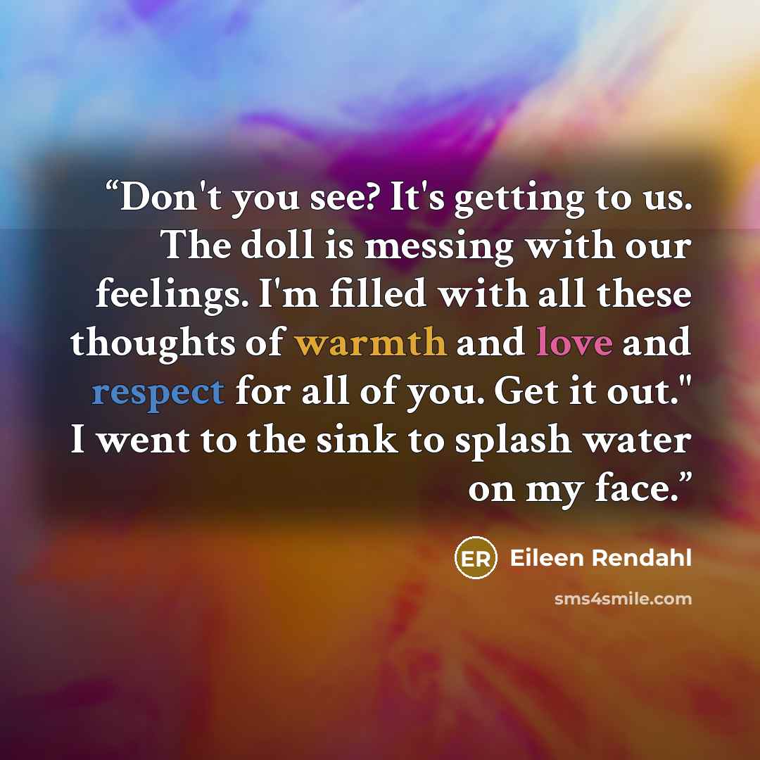 “Don't you see? It's getting to us. The doll is messing with our feelings. I'm filled with all these thoughts of warmth and love and respect for all of you. Get it out." I went to the sink to splash water on my face.” quote by Eileen Rendahl