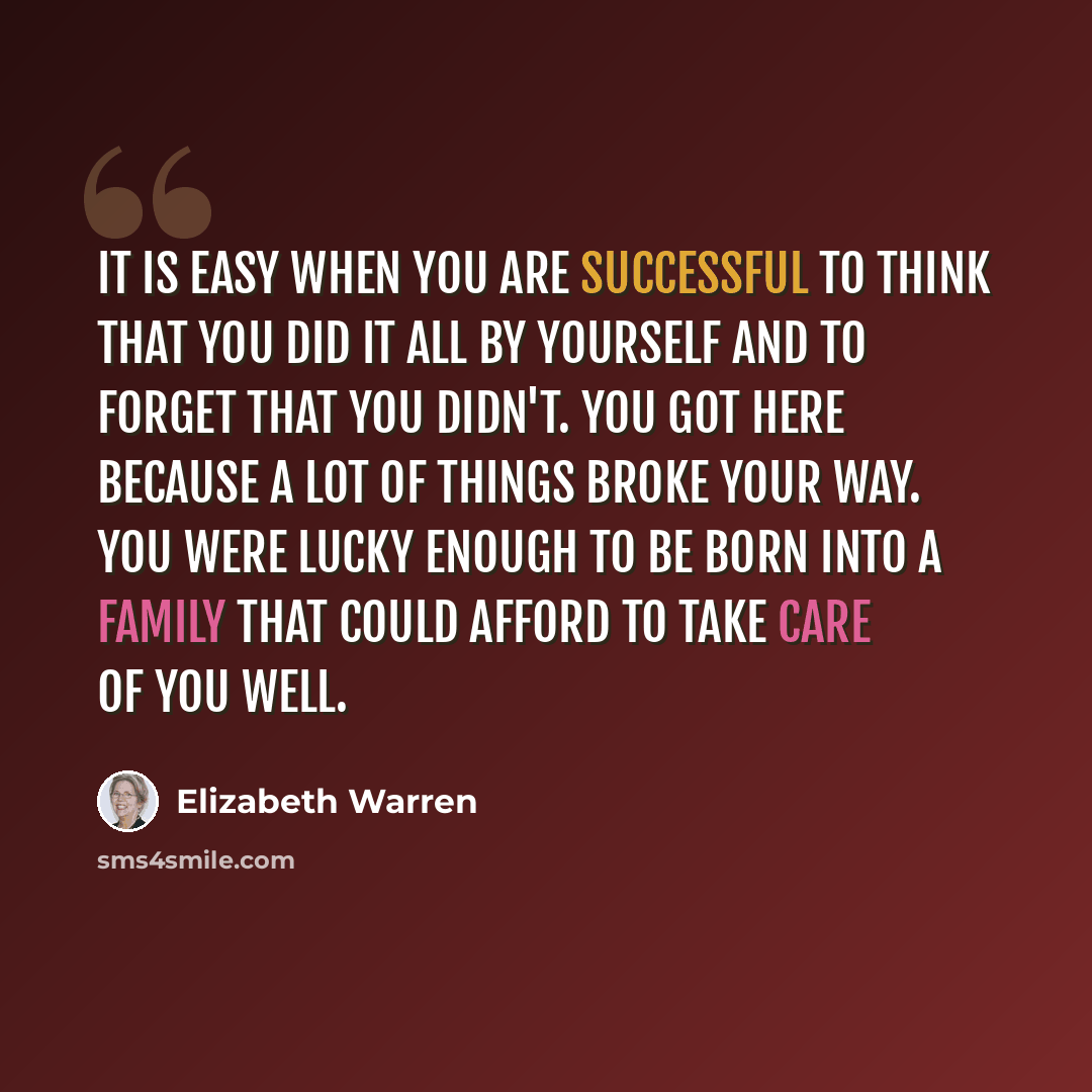 “It is easy when you are successful to think that you did it all by yourself and to forget that you didn't. You got here because a lot of things broke your way. You were lucky enough to be born into a family that could afford to take care of you well.” quote by Elizabeth Warren