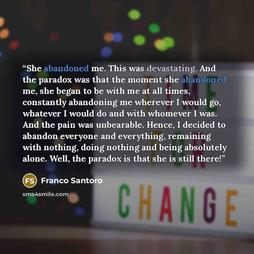“She abandoned me. This was devastating. And the paradox was that the moment she abandoned me, she began to be with me at all times, constantly abandoning me wherever I would go, whatever I would do and with whomever I was. And the pain was unbearable. Hence, I decided to abandon everyone and…” quote by Franco Santoro