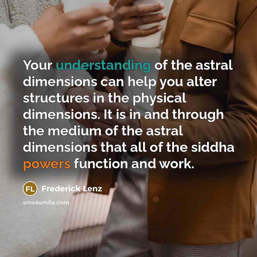 “Your understanding of the astral dimensions can help you alter structures in the physical dimensions. It is in and through the medium of the astral dimensions that all of the siddha powers function and work.” quote by Frederick Lenz