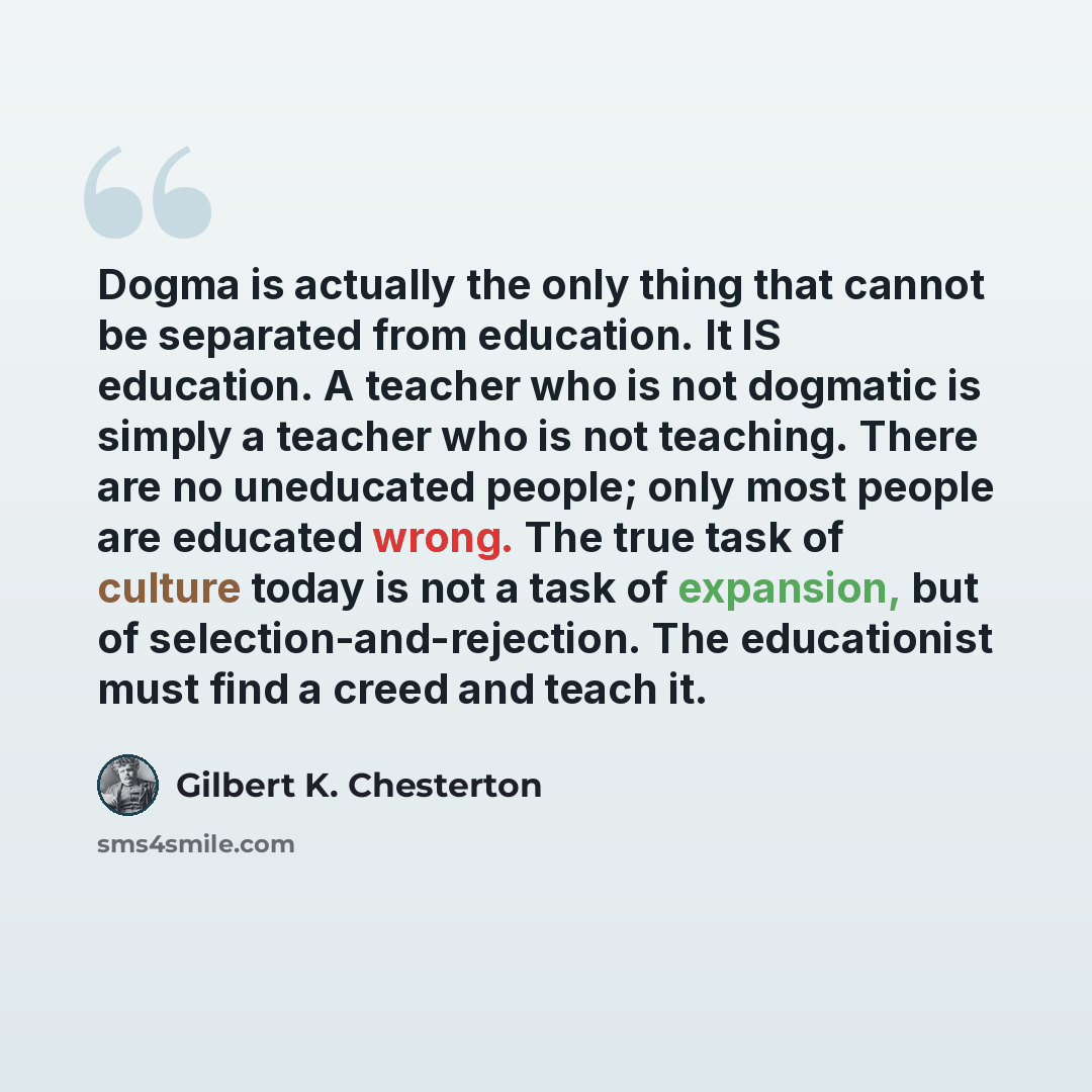 “Dogma is actually the only thing that cannot be separated from education. It IS education. A teacher who is not dogmatic is simply a teacher who is not teaching. There are no uneducated people; only most people are educated wrong. The true task of culture today is not a task of expansion, but of…” quote by Gilbert K. Chesterton