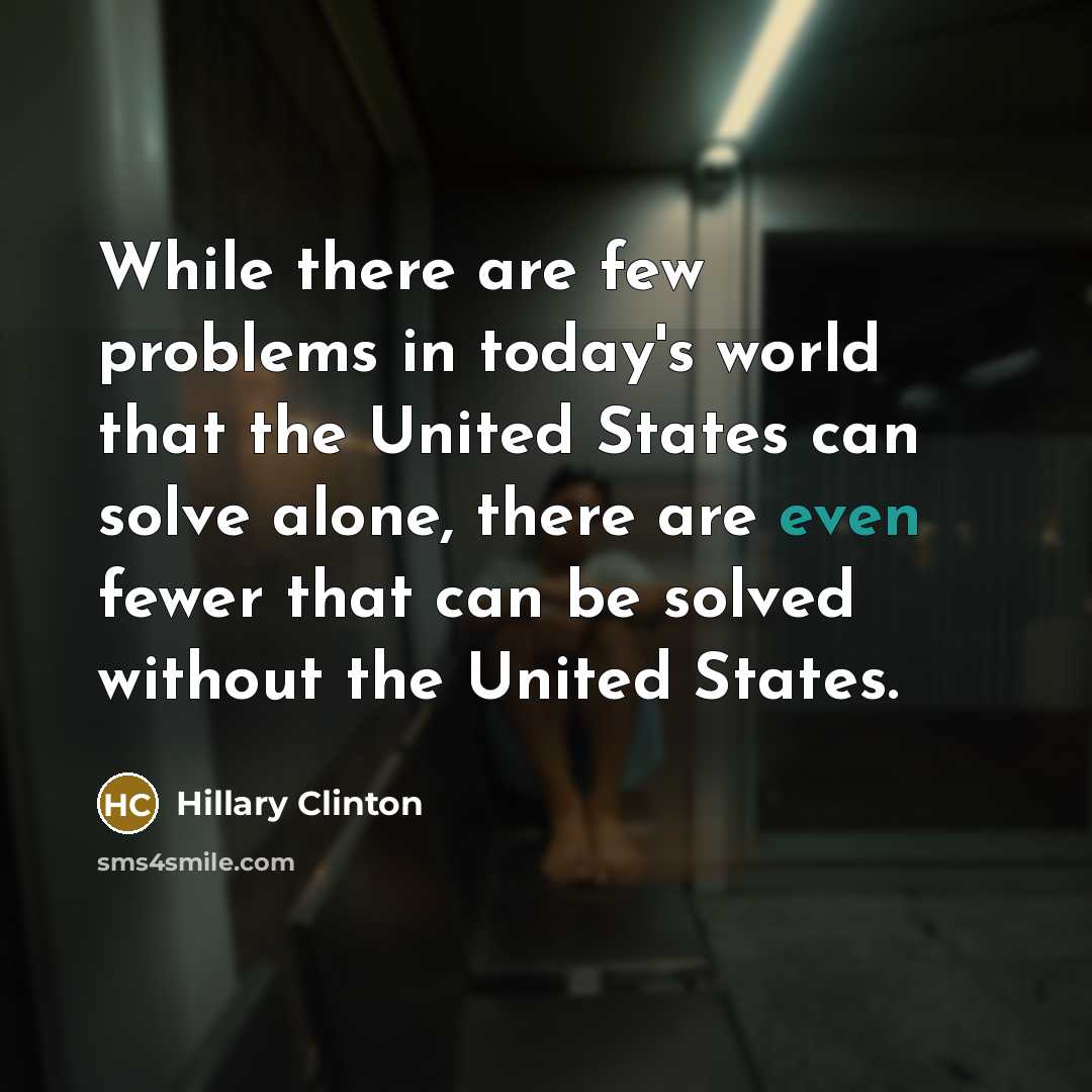 “While there are few problems in today's world that the United States can solve alone, there are even fewer that can be solved without the United States.” quote by Hillary Clinton