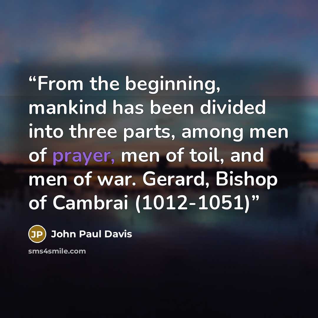 “From the beginning, mankind has been divided into three parts, among men of prayer, men of toil, and men of war. Gerard, Bishop of Cambrai (1012-1051)” quote by John Paul Davis