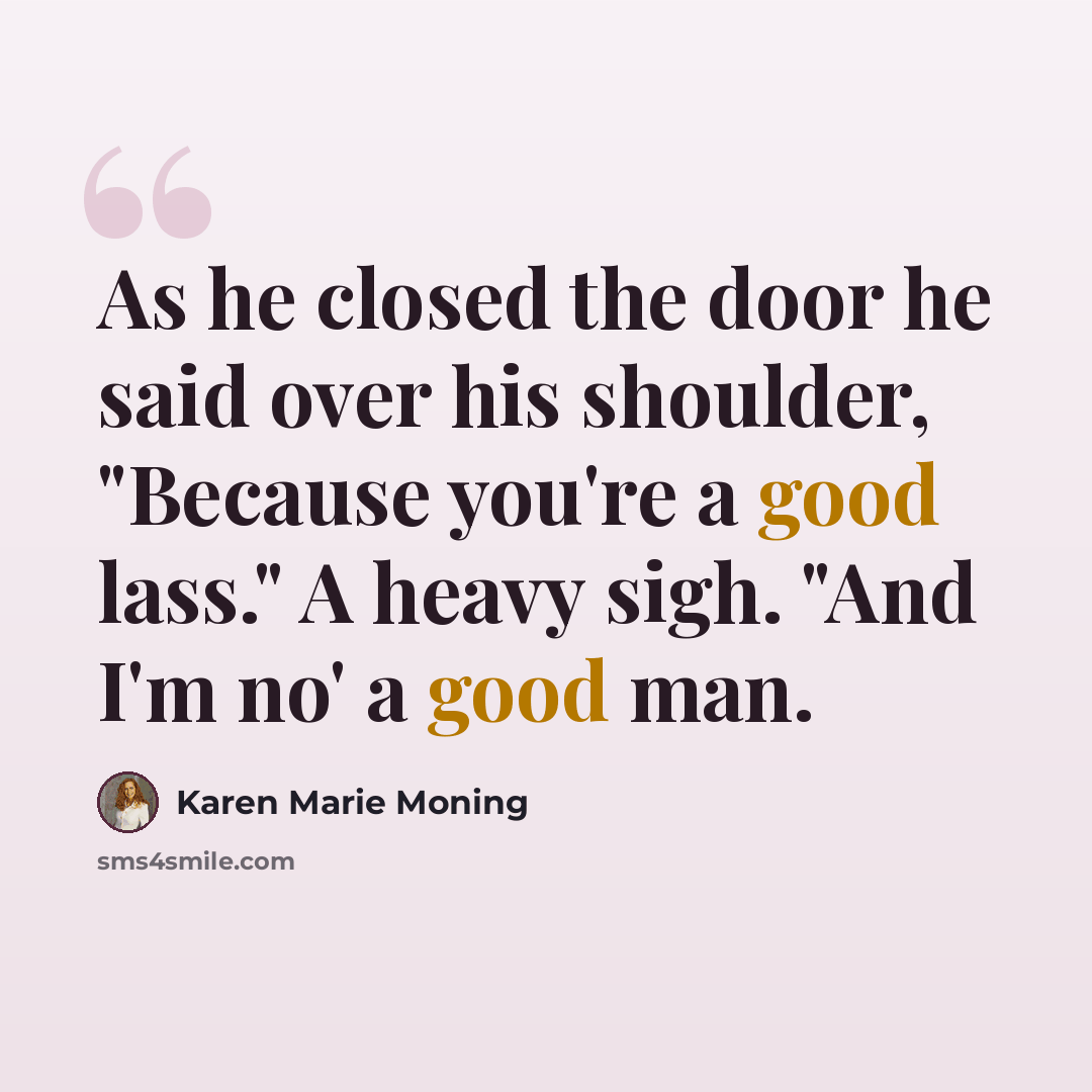 “As he closed the door he said over his shoulder, "Because you're a good lass." A heavy sigh. "And I'm no' a good man.” quote by Karen Marie Moning