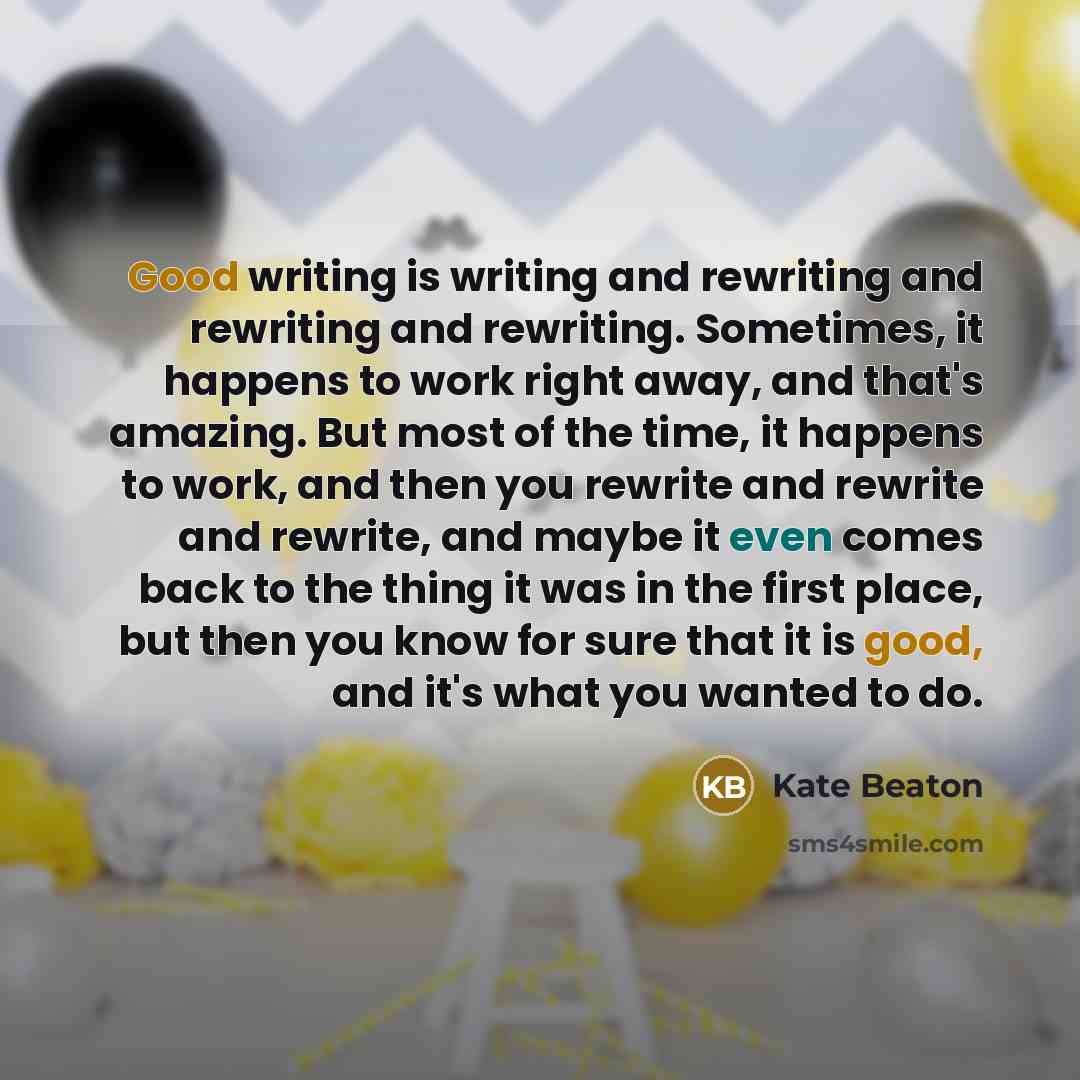 “Good writing is writing and rewriting and rewriting and rewriting. Sometimes, it happens to work right away, and that's amazing. But most of the time, it happens to work, and then you rewrite and rewrite and rewrite, and maybe it even comes back to the thing it was in the first place, but then you…” quote by Kate Beaton