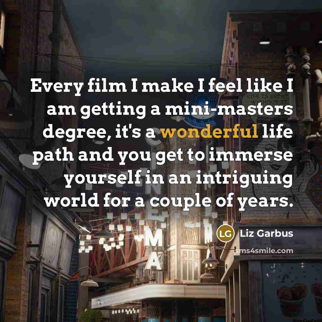 “Every film I make I feel like I am getting a mini-masters degree, it's a wonderful life path and you get to immerse yourself in an intriguing world for a couple of years.” quote by Liz Garbus