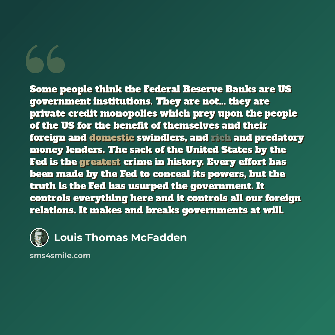 “Some people think the Federal Reserve Banks are US government institutions. They are not... they are private credit monopolies which prey upon the people of the US for the benefit of themselves and their foreign and domestic swindlers, and rich and predatory money lenders. The sack of the United…” quote by Louis Thomas McFadden