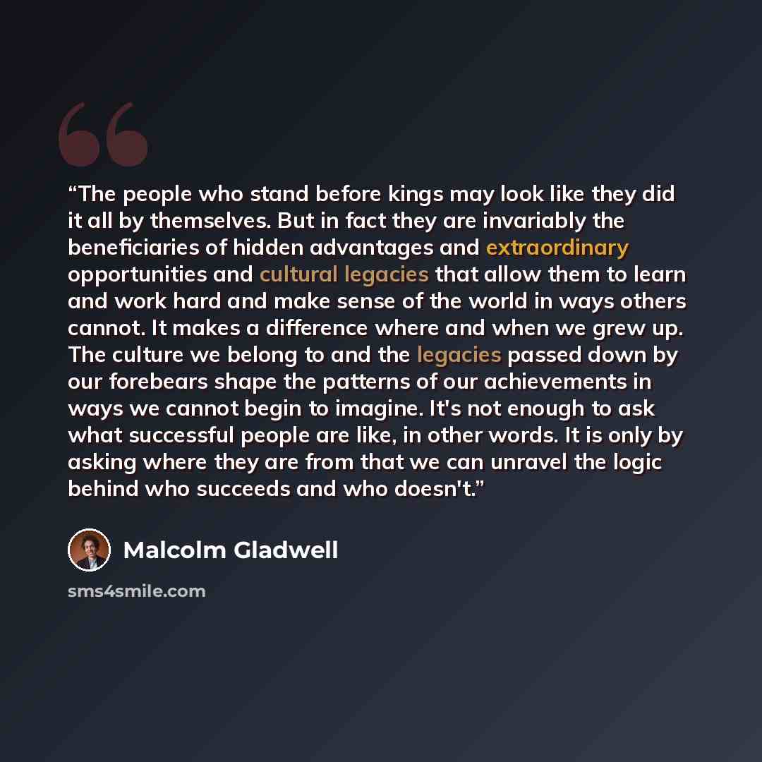 “The people who stand before kings may look like they did it all by themselves. But in fact they are invariably the beneficiaries of hidden advantages and extraordinary opportunities and cultural legacies that allow them to learn and work hard and make sense of the world in ways others cannot. It…” quote by Malcolm Gladwell