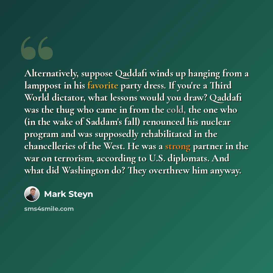 “Alternatively, suppose Qaddafi winds up hanging from a lamppost in his favorite party dress. If you're a Third World dictator, what lessons would you draw? Qaddafi was the thug who came in from the cold, the one who (in the wake of Saddam's fall) renounced his nuclear program and was supposedly…” quote by Mark Steyn