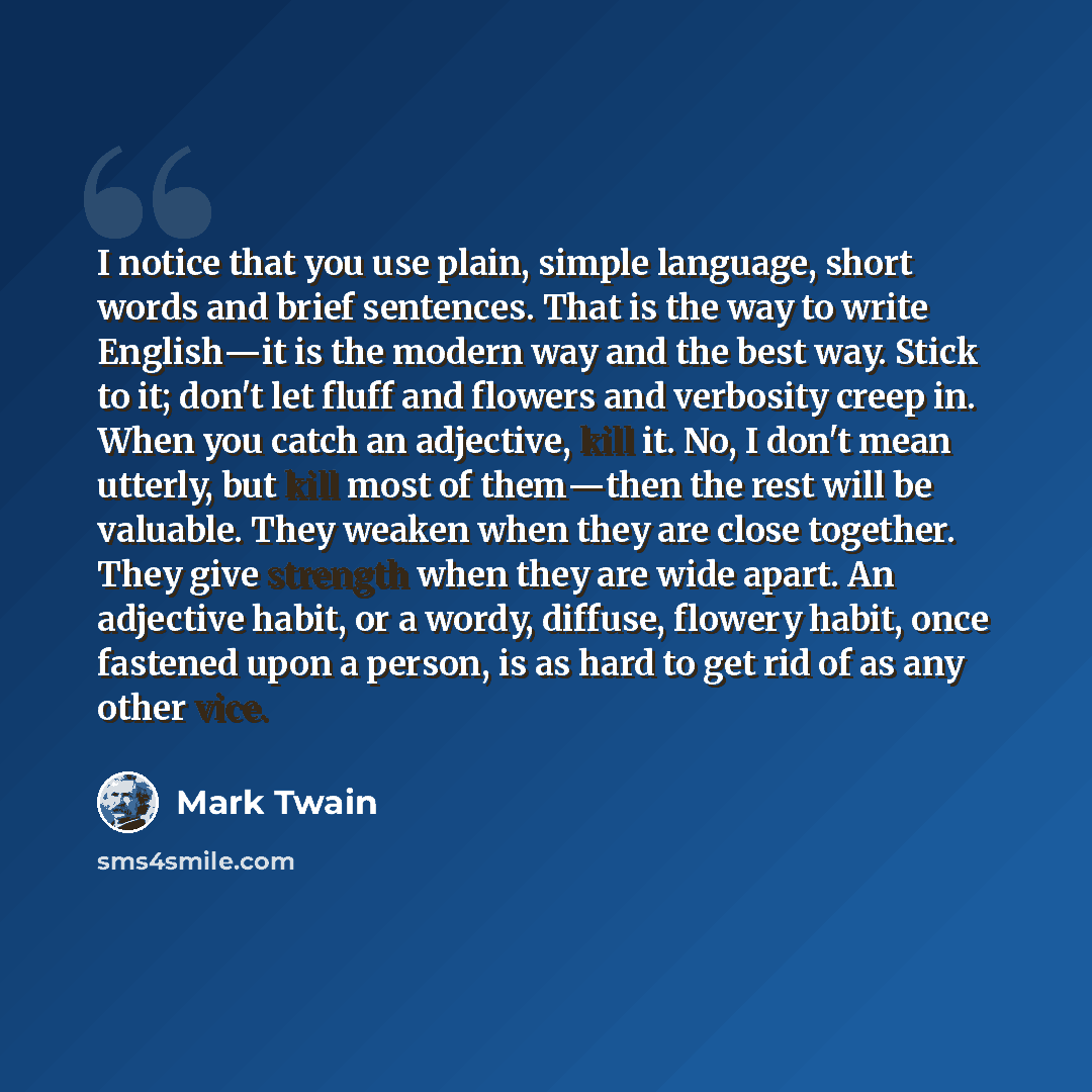 “I notice that you use plain, simple language, short words and brief sentences. That is the way to write English―it is the modern way and the best way. Stick to it; don't let fluff and flowers and verbosity creep in. When you catch an adjective, kill it. No, I don't mean utterly, but kill most of…” quote by Mark Twain