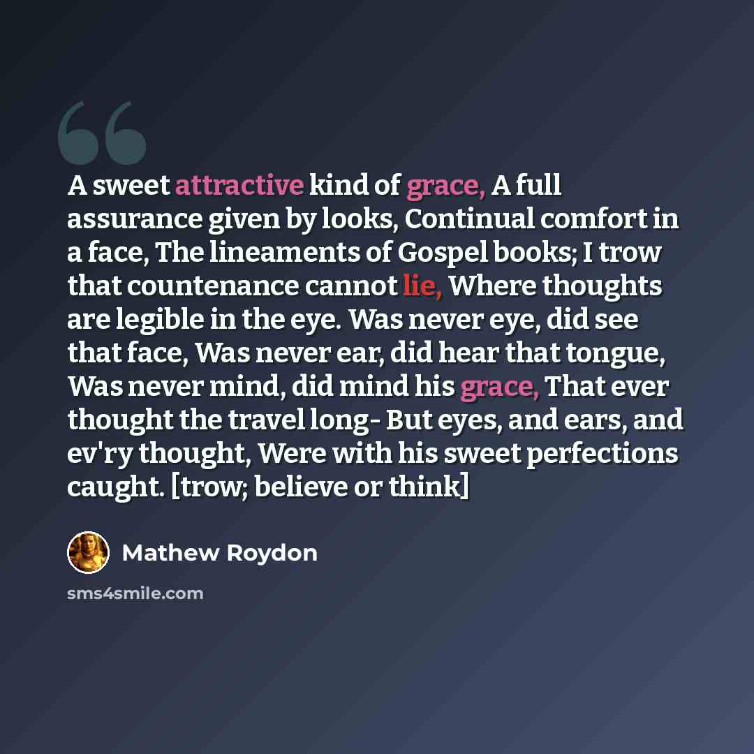 “A sweet attractive kind of grace, A full assurance given by looks, Continual comfort in a face, The lineaments of Gospel books; I trow that countenance cannot lie, Where thoughts are legible in the eye. Was never eye, did see that face, Was never ear, did hear that tongue, Was never mind, did mind…” quote by Mathew Roydon