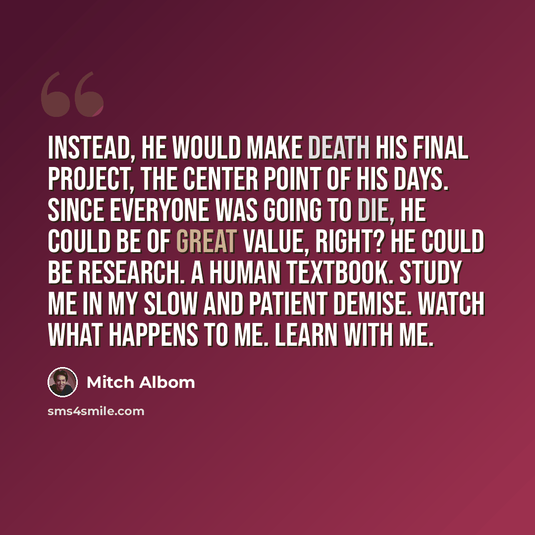 “Instead, he would make death his final project, the center point of his days. Since everyone was going to die, he could be of great value, right? He could be research. A human textbook. Study me in my slow and patient demise. Watch what happens to me. Learn with me.” quote by Mitch Albom